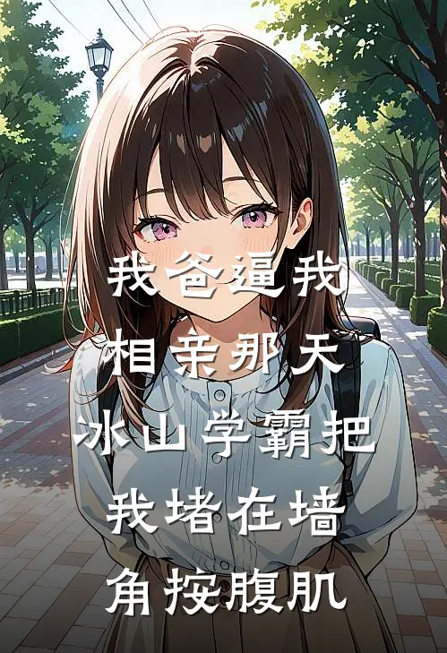 我爸逼我相亲那天，冰山学霸把我堵在墙角按腹肌(林小茶林建业)免费完结小说_小说完整版免费阅读我爸逼我相亲那天，冰山学霸把我堵在墙角按腹肌(林小茶林建业)